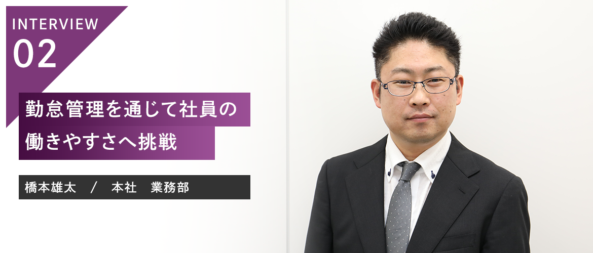 INTERVIEW 02：勤怠管理を通じて社員の働きやすさへ挑戦 橋本雄太　/　本社　業務部