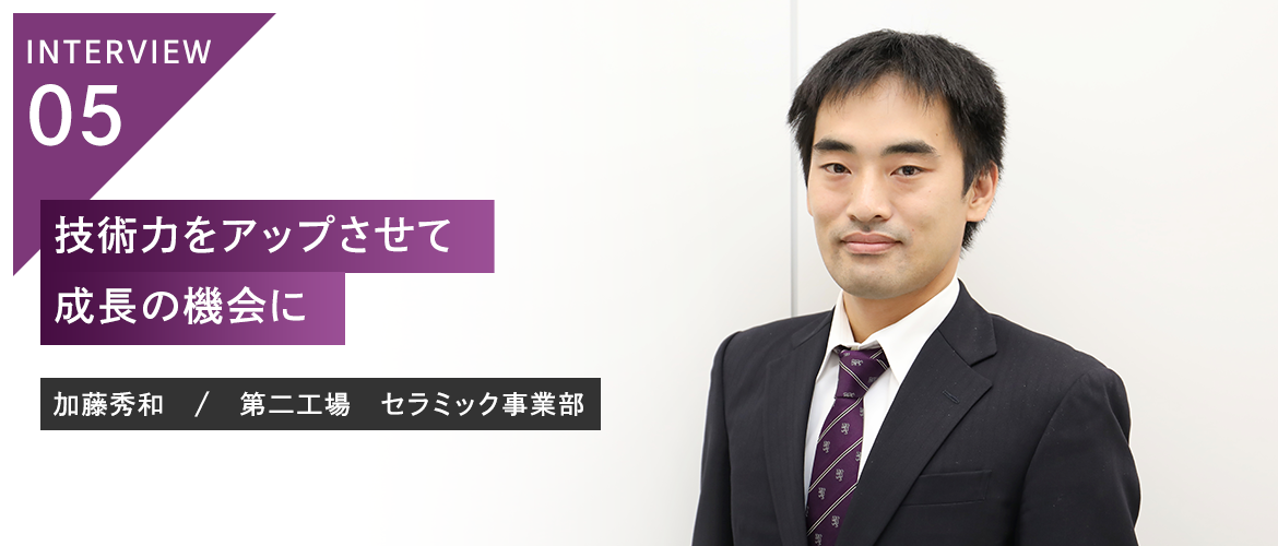 INTERVIEW 05　技術力をアップさせて成長の機会に 加藤秀和　/　第二工場　セラミック事業部