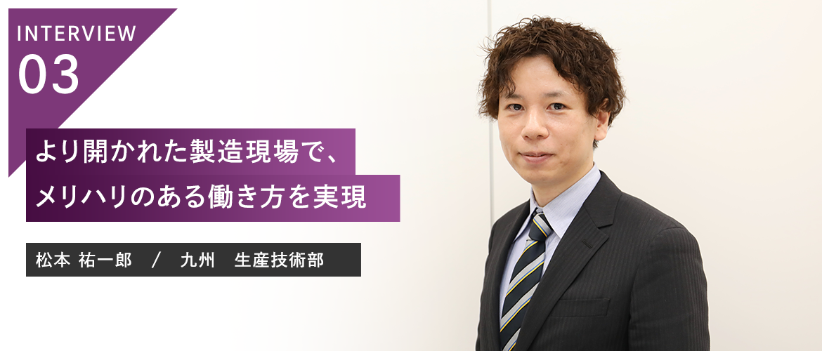 INTERVIEW 03：より開かれた製造現場で、メリハリのある働き方を実現 松本 祐一郎　/　九州　生産技術部